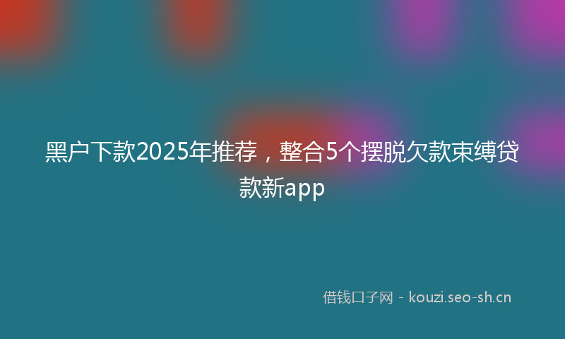 黑户下款2025年推荐，整合5个摆脱欠款束缚贷款新app