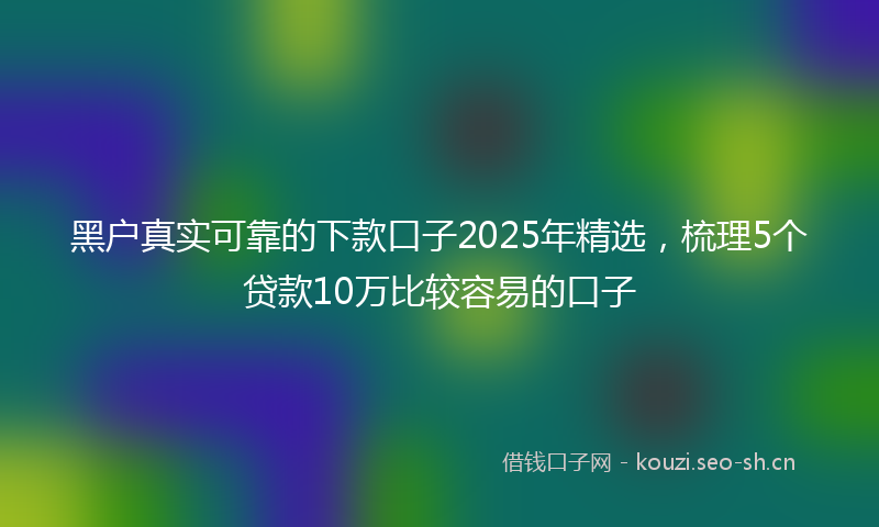 黑户真实可靠的下款口子2025年精选，梳理5个贷款10万比较容易的口子