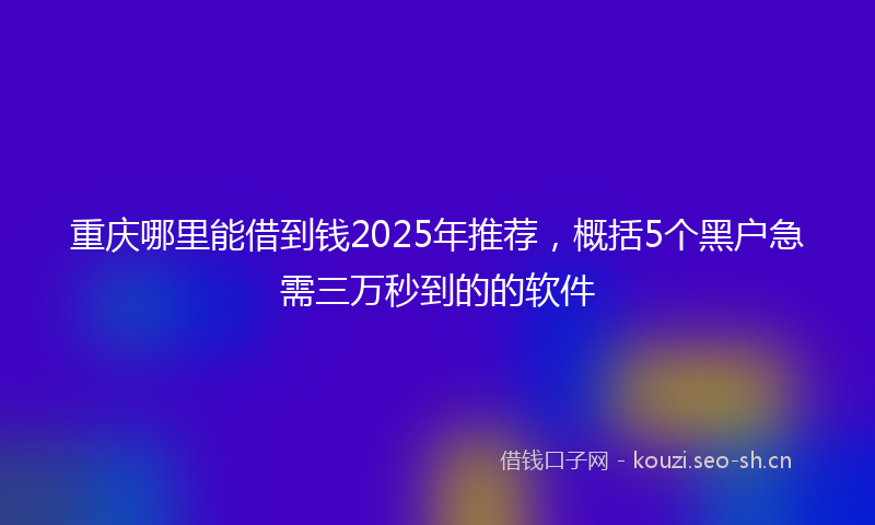 重庆哪里能借到钱2025年推荐，概括5个黑户急需三万秒到的的软件