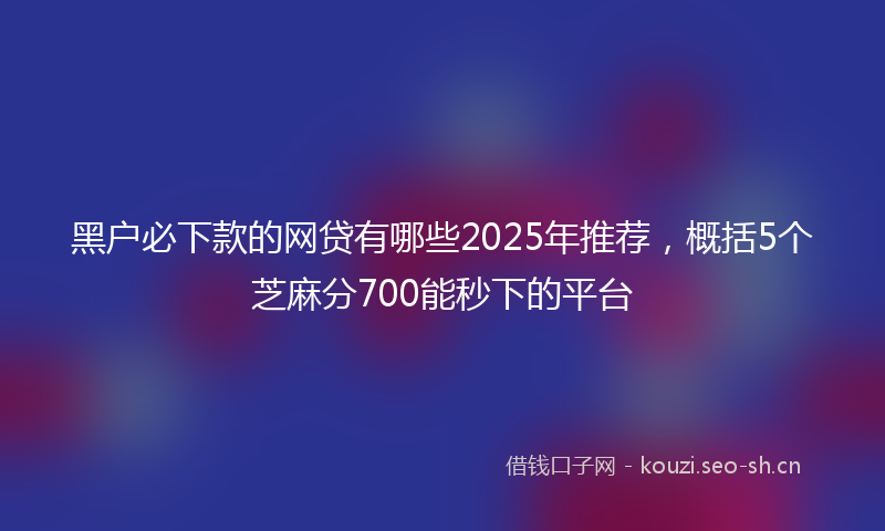 黑户必下款的网贷有哪些2025年推荐,概括5个芝麻分700能秒下的平台