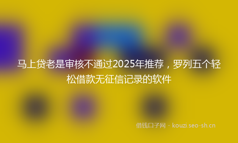 马上贷老是审核不通过2025年推荐，罗列五个轻松借款无征信记录的软件