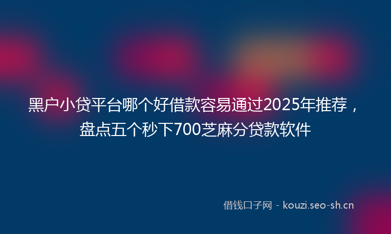 黑户小贷平台哪个好借款容易通过2025年推荐，盘点五个秒下700芝麻分贷款软件