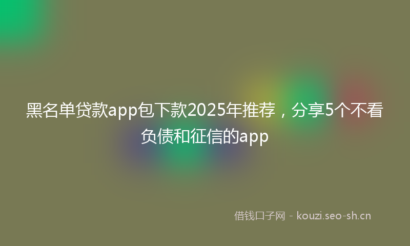 黑名单贷款app包下款2025年推荐,分享5个不看负债和征信的app
