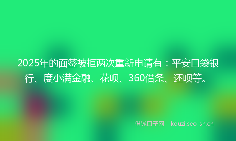 2025年的面签被拒两次重新申请有：平安口袋银行、度小满金融、花呗、360借条、还呗等。