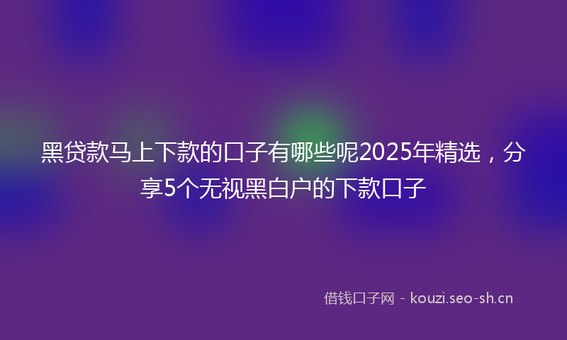 黑贷款马上下款的口子有哪些呢2025年精选，分享5个无视黑白户的下款口子