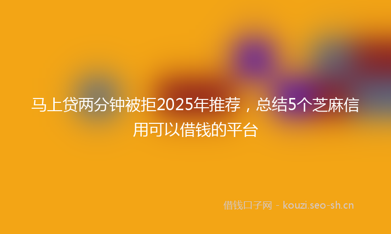 马上贷两分钟被拒2025年推荐，总结5个芝麻信用可以借钱的平台