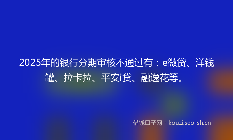 2025年的银行分期审核不通过有：e微贷、洋钱罐、拉卡拉、平安i贷、融逸花等。