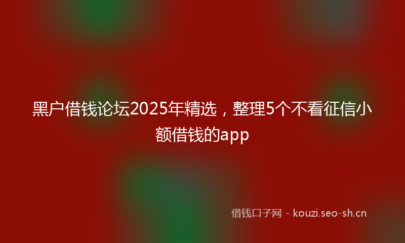 黑户借钱论坛2025年精选,整理5个不看征信小额借钱的app