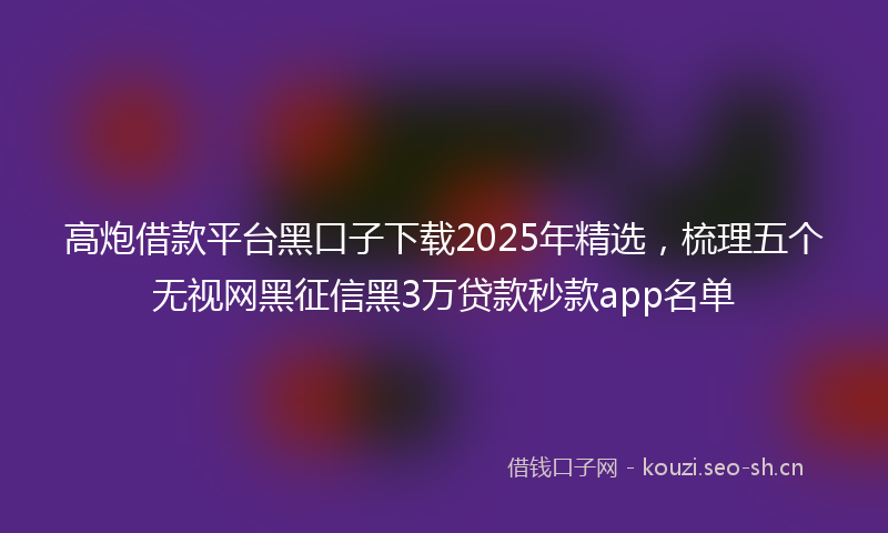 高炮借款平台黑口子下载2025年精选，梳理五个无视网黑征信黑3万贷款秒款app名单