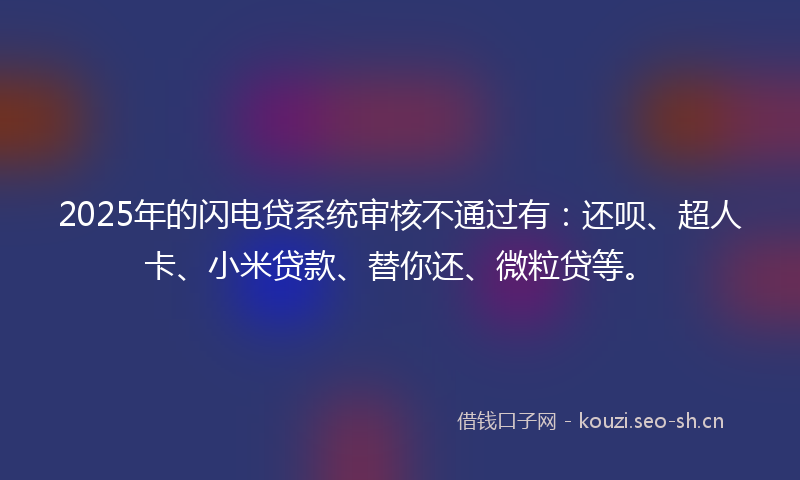 2025年的闪电贷系统审核不通过有：还呗、超人卡、小米贷款、替你还、微粒贷等。