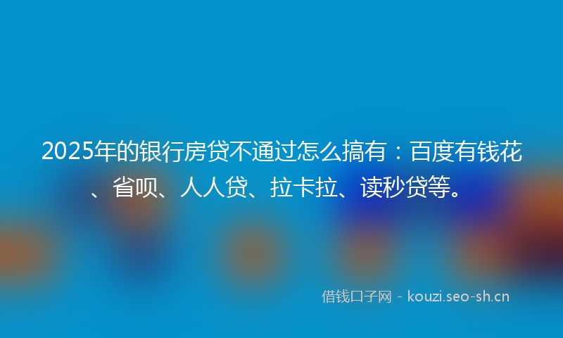2025年的银行房贷不通过怎么搞有：百度有钱花、省呗、人人贷、拉卡拉、读秒贷等。