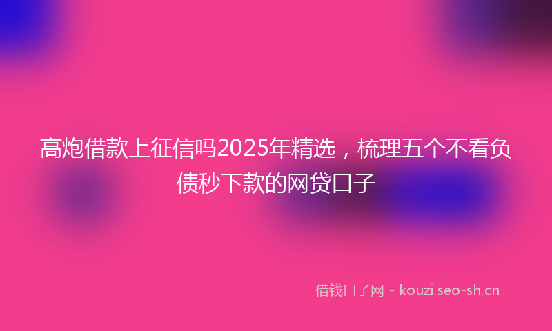 高炮借款上征信吗2025年精选，梳理五个不看负债秒下款的网贷口子
