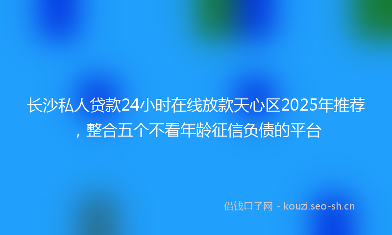 长沙私人贷款24小时在线放款天心区2025年推荐，整合五个不看年龄征信负债的平台