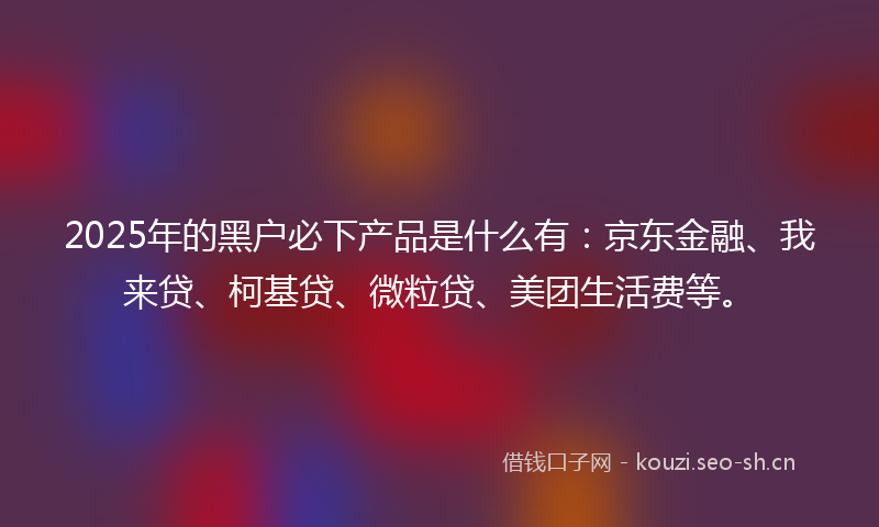 2025年的黑户必下产品是什么有：京东金融、我来贷、柯基贷、微粒贷、美团生活费等。