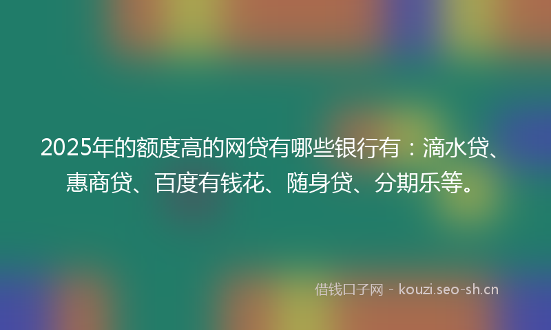 2025年的额度高的网贷有哪些银行有:滴水贷、惠商贷、百度有钱花、随身贷、分期乐等。