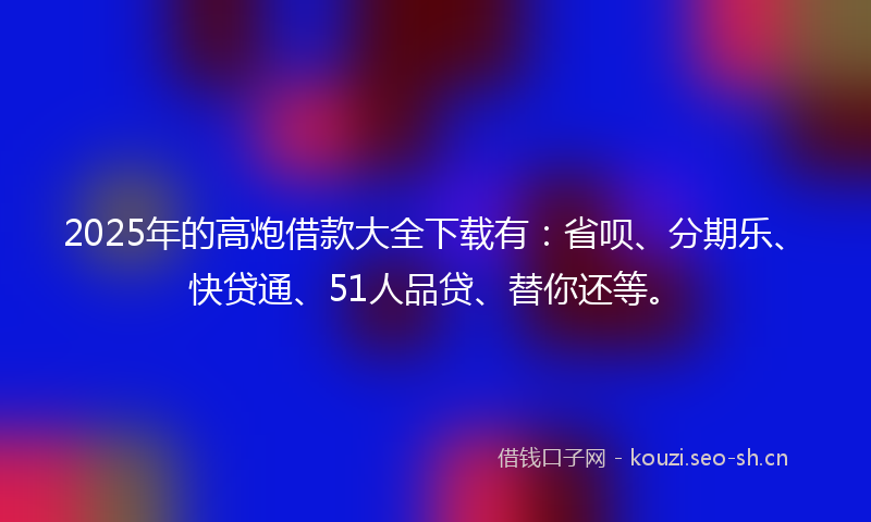 2025年的高炮借款大全下载有：省呗、分期乐、快贷通、51人品贷、替你还等。