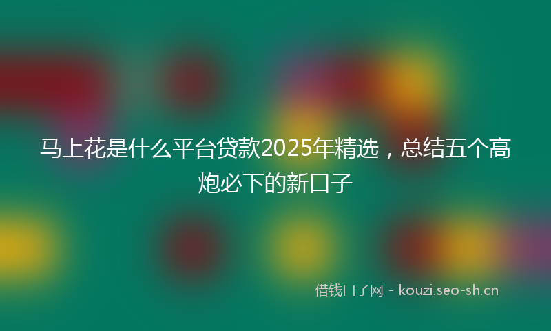 马上花是什么平台贷款2025年精选，总结五个高炮必下的新口子