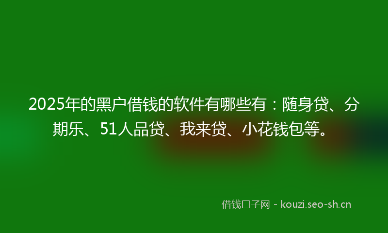 2025年的黑户借钱的软件有哪些有：随身贷、分期乐、51人品贷、我来贷、小花钱包等。