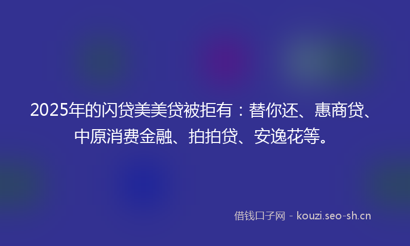 2025年的闪贷美美贷被拒有：替你还、惠商贷、中原消费金融、拍拍贷、安逸花等。