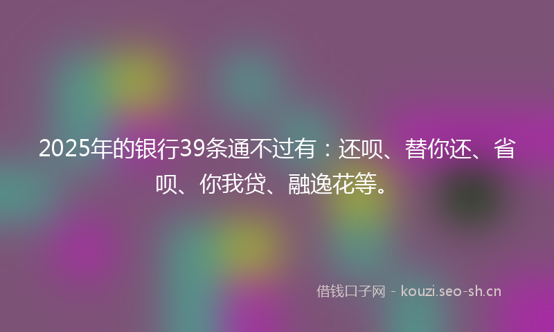 2025年的银行39条通不过有：还呗、替你还、省呗、你我贷、融逸花等。