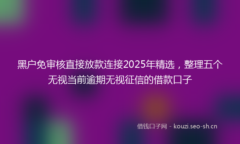 黑户免审核直接放款连接2025年精选，整理五个无视当前逾期无视征信的借款口子