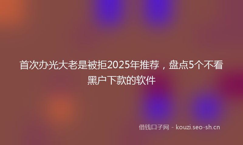 首次办光大老是被拒2025年推荐，盘点5个不看黑户下款的软件