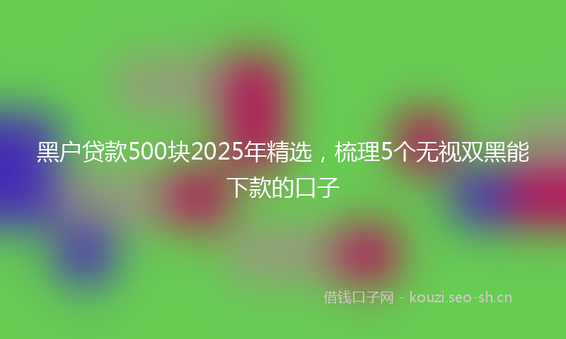 黑户贷款500块2025年精选,梳理5个无视双黑能下款的口子