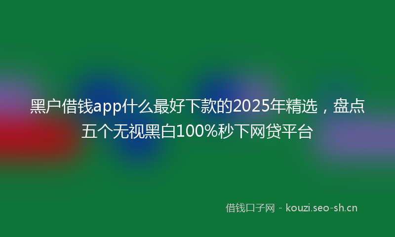 黑户借钱app什么最好下款的2025年精选,盘点五个无视黑白100%秒下网贷平台