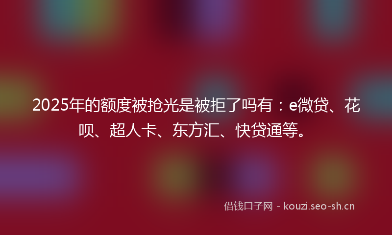 2025年的额度被抢光是被拒了吗有:e微贷、花呗、超人卡、东方汇、快贷通等。