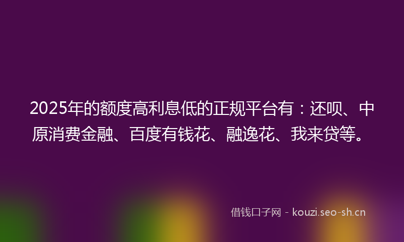 2025年的额度高利息低的正规平台有：还呗、中原消费金融、百度有钱花、融逸花、我来贷等。