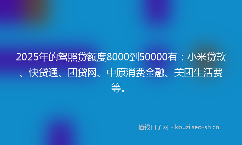 2025年的驾照贷额度8000到50000有：小米贷款、快贷通、团贷网、中原消费金融、美团生活费等。