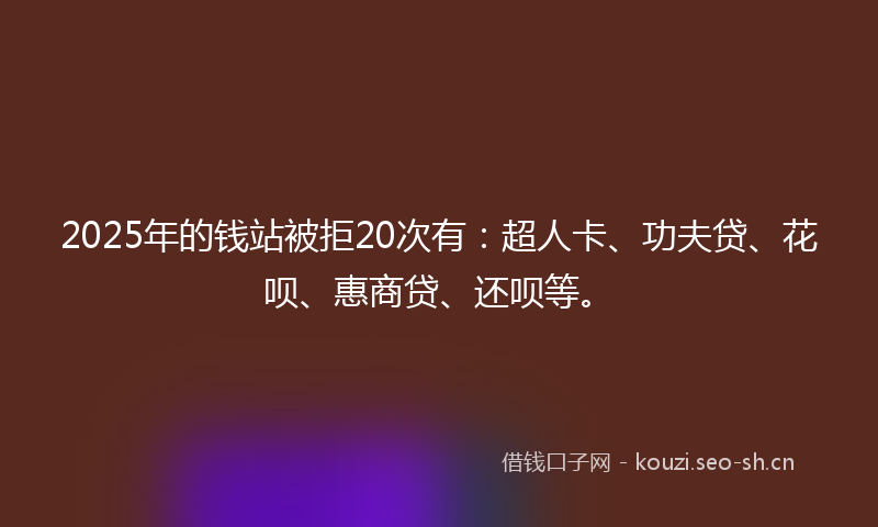 2025年的钱站被拒20次有：超人卡、功夫贷、花呗、惠商贷、还呗等。