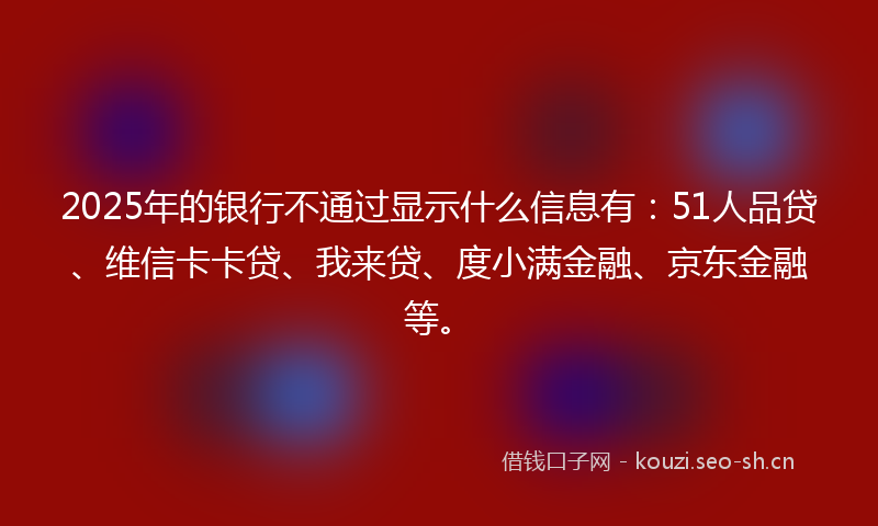 2025年的银行不通过显示什么信息有：51人品贷、维信卡卡贷、我来贷、度小满金融、京东金融等。