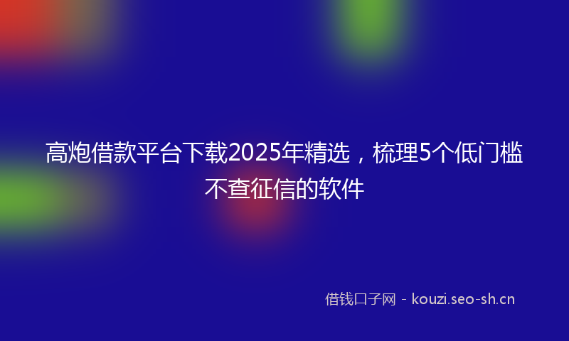 高炮借款平台下载2025年精选，梳理5个低门槛不查征信的软件