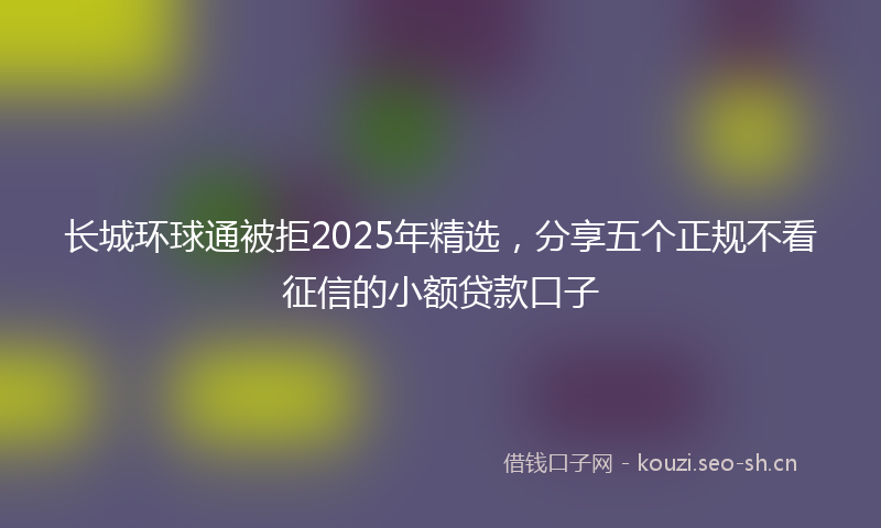 长城环球通被拒2025年精选，分享五个正规不看征信的小额贷款口子
