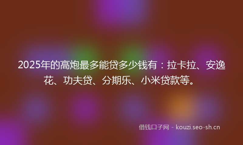 2025年的高炮最多能贷多少钱有：拉卡拉、安逸花、功夫贷、分期乐、小米贷款等。