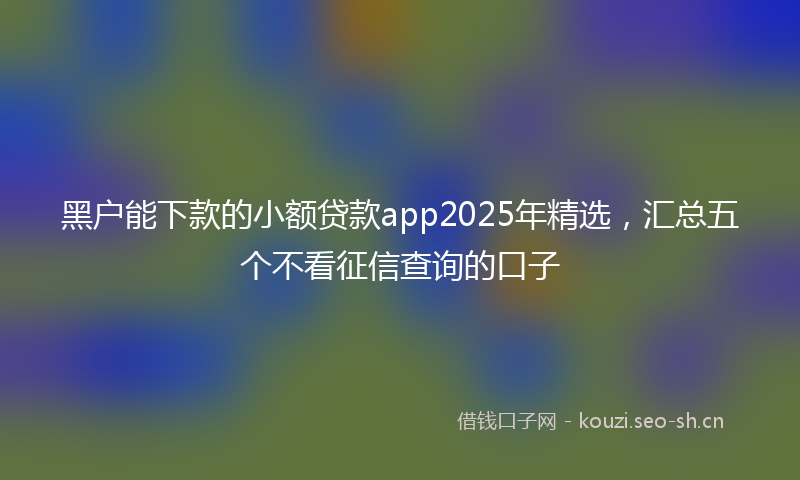 黑户能下款的小额贷款app2025年精选，汇总五个不看征信查询的口子
