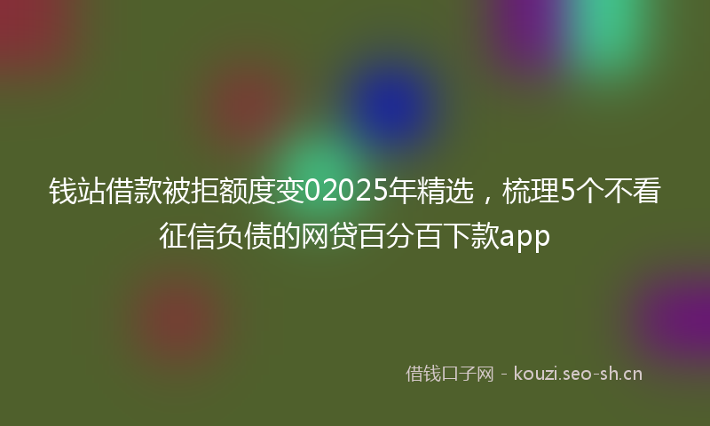 钱站借款被拒额度变02025年精选，梳理5个不看征信负债的网贷百分百下款app