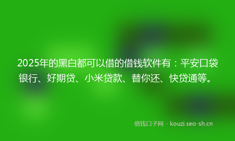2025年的黑白都可以借的借钱软件有：平安口袋银行、好期贷、小米贷款、替你还、快贷通等。