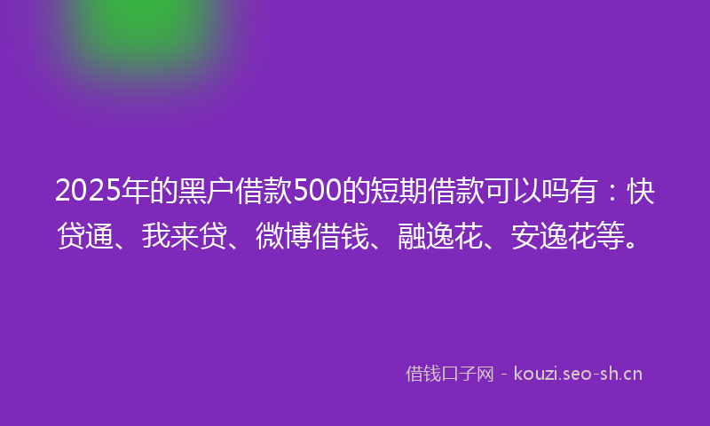 2025年的黑户借款500的短期借款可以吗有：快贷通、我来贷、微博借钱、融逸花、安逸花等。