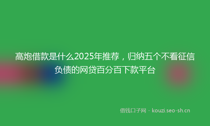 高炮借款是什么2025年推荐，归纳五个不看征信负债的网贷百分百下款平台