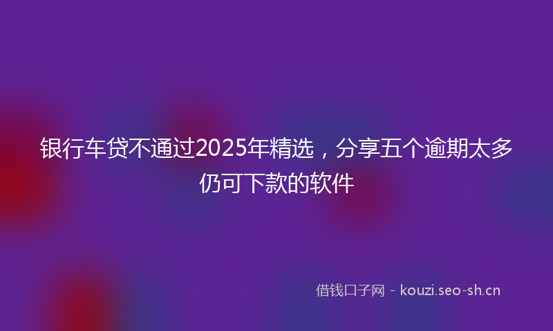 银行车贷不通过2025年精选，分享五个逾期太多仍可下款的软件