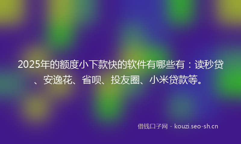 2025年的额度小下款快的软件有哪些有：读秒贷、安逸花、省呗、投友圈、小米贷款等。