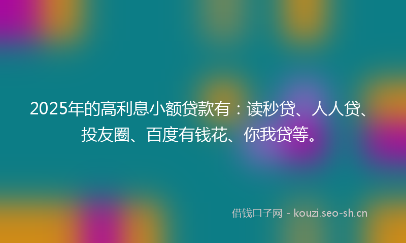 2025年的高利息小额贷款有:读秒贷、人人贷、投友圈、百度有钱花、你我贷等。