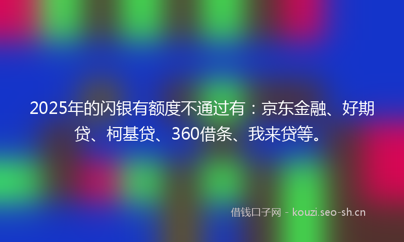 2025年的闪银有额度不通过有：京东金融、好期贷、柯基贷、360借条、我来贷等。
