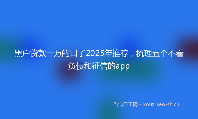 黑户贷款一万的口子2025年推荐，梳理五个不看负债和征信的app