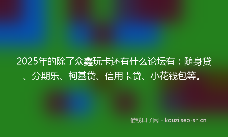 2025年的除了众鑫玩卡还有什么论坛有：随身贷、分期乐、柯基贷、信用卡贷、小花钱包等。