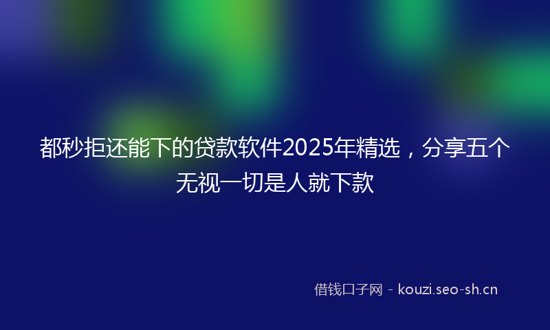 都秒拒还能下的贷款软件2025年精选，分享五个无视一切是人就下款