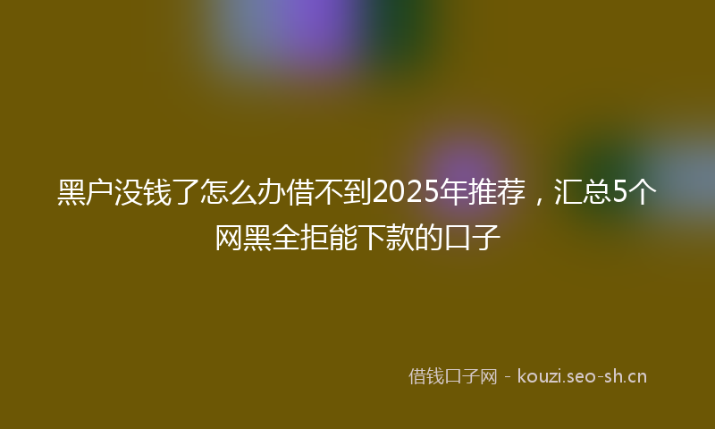 黑户没钱了怎么办借不到2025年推荐，汇总5个网黑全拒能下款的口子