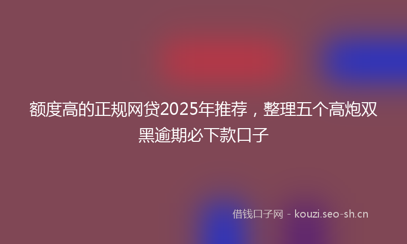 额度高的正规网贷2025年推荐,整理五个高炮双黑逾期必下款口子